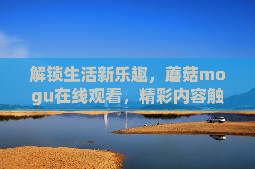 解锁生活新乐趣,蘑菇mogu在线观看,精彩内容触手可及