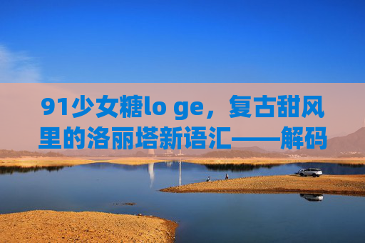 91少女糖lo ge,复古甜风里的洛丽塔新语汇——解码青春与时尚的甜蜜碰撞