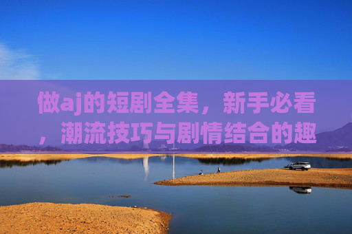 做aj的短剧全集,新手必看,潮流技巧与剧情结合的趣味短剧