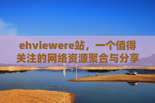 ehviewere站,一个值得关注的网络资源聚合与分享平台