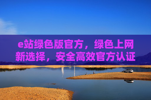 e站绿色版官方，绿色上网新选择，安全高效官方认证的优选工具