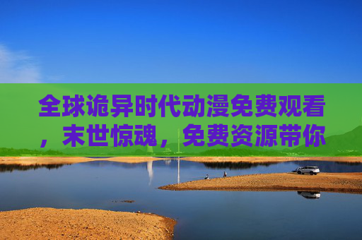全球诡异时代动漫免费观看，末世惊魂，免费资源带你解锁惊悚新体验