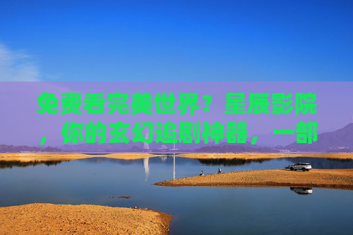 免费看完美世界？星辰影院，你的玄幻追剧神器，一部手机轻松解锁热血盛宴