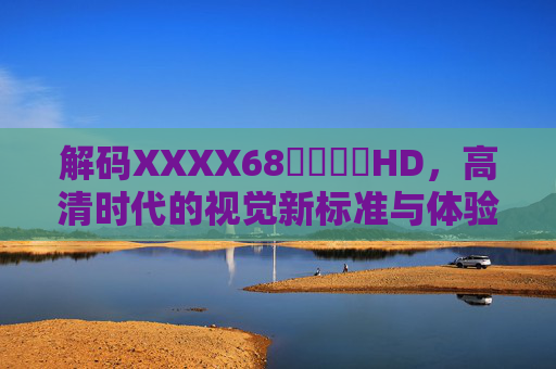 解码XXXX68馃崋馃崋HD，高清时代的视觉新标准与体验革命