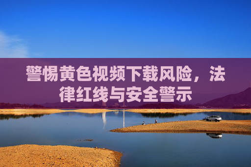 警惕黄色视频下载风险,法律红线与安全警示
