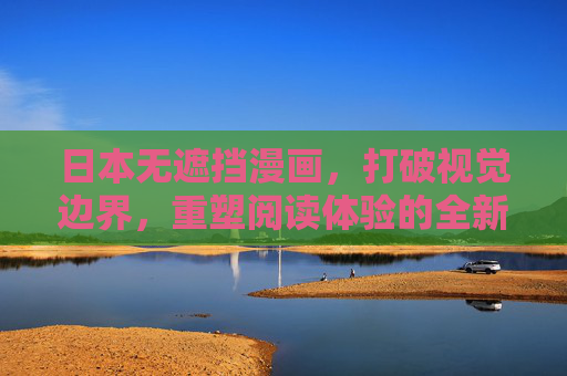 日本无遮挡漫画,打破视觉边界,重塑阅读体验的全新可能