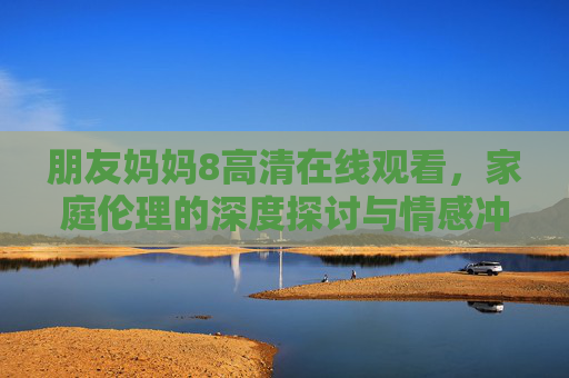 朋友妈妈8高清在线观看，家庭伦理的深度探讨与情感冲击，重温经典韩剧的视听盛宴