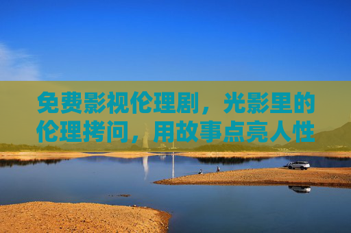 免费影视伦理剧，光影里的伦理拷问，用故事点亮人性反思
