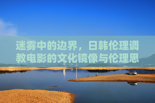 迷雾中的边界，日韩伦理调教电影的文化镜像与伦理思辨