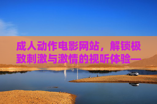 成人动作电影网站,解锁极致刺激与激情的视听体验——探索刺激与激情的全新维度