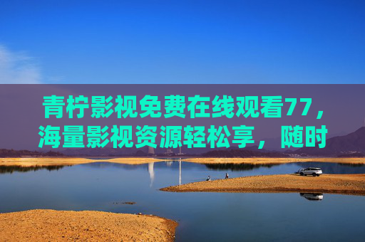 青柠影视免费在线观看77,海量影视资源轻松享,随时随地追剧无忧