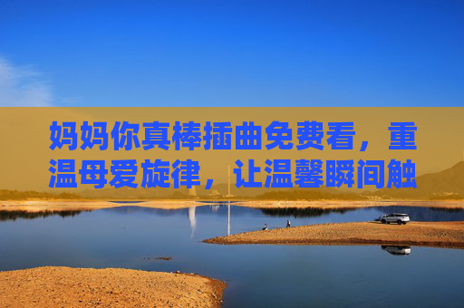 妈妈你真棒插曲免费看，重温母爱旋律，让温馨瞬间触手可及