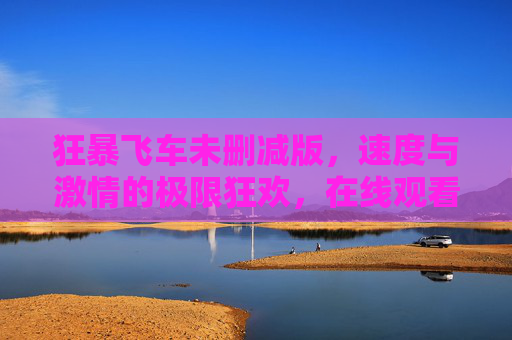 狂暴飞车未删减版，速度与激情的极限狂欢，在线观看体验全解析