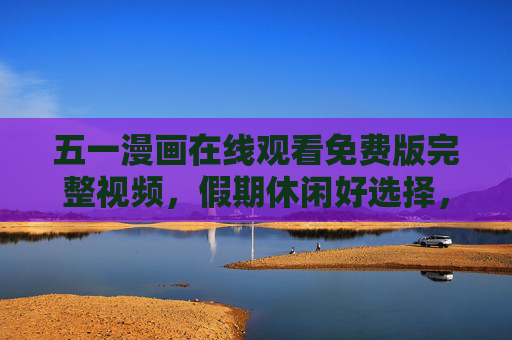 五一漫画在线观看免费版完整视频,假期休闲好选择,精彩内容轻松享