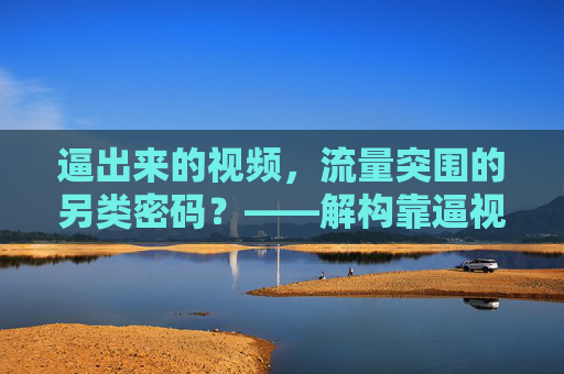 逼出来的视频,流量突围的另类密码?——解构靠逼视频的制胜逻辑