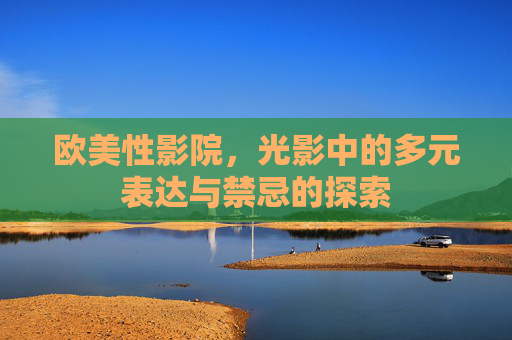 欧美性影院，光影中的多元表达与禁忌的探索