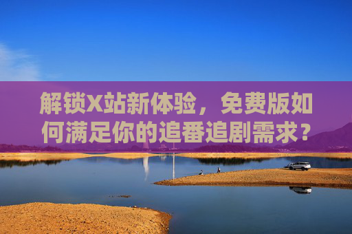 解锁X站新体验，免费版如何满足你的追番追剧需求？