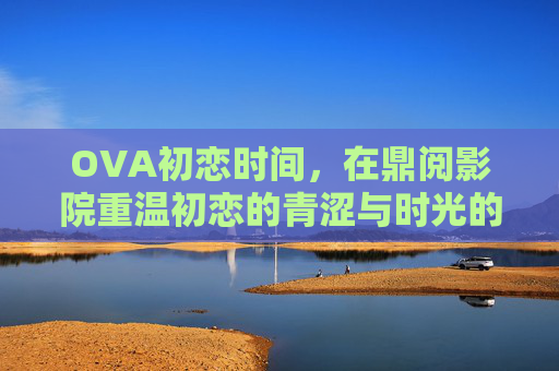 OVA初恋时间，在鼎阅影院重温初恋的青涩与时光的温柔