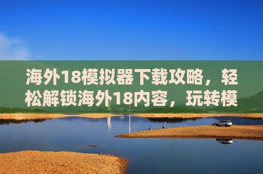 海外18模拟器下载攻略，轻松解锁海外18内容，玩转模拟器新体验