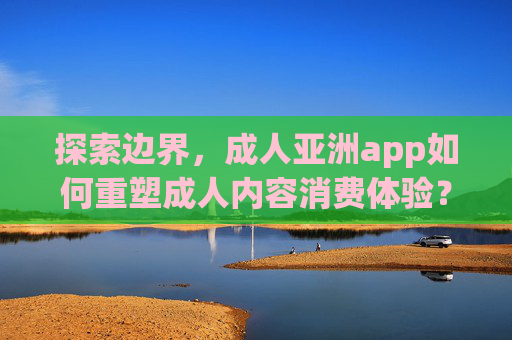 探索边界，成人亚洲app如何重塑成人内容消费体验？