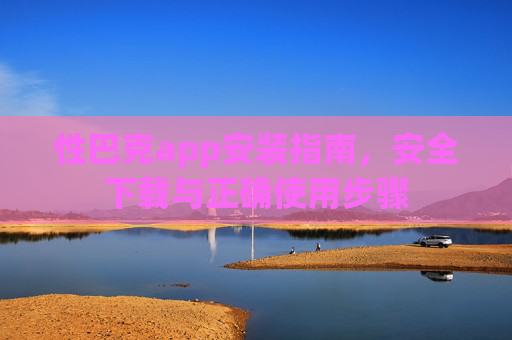 性巴克app安装指南,安全下载与正确使用步骤