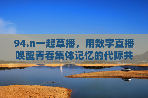 94.n一起草播，用数字直播唤醒青春集体记忆的代际共鸣