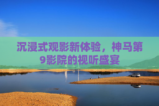 沉浸式观影新体验，神马第9影院的视听盛宴