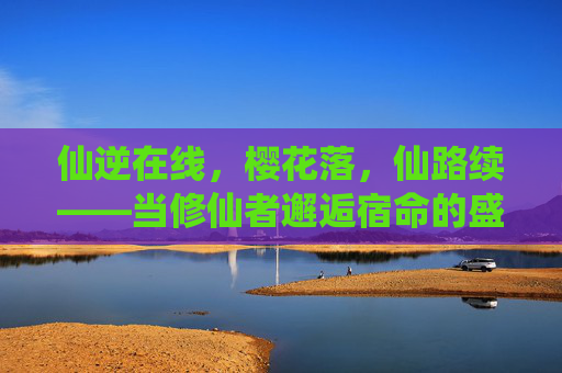 仙逆在线,樱花落,仙路续——当修仙者邂逅宿命的盛放