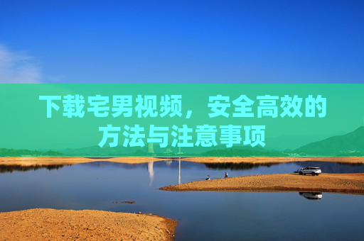 下载宅男视频,安全高效的方法与注意事项