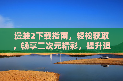 漫蛙2下载指南,轻松获取,畅享二次元精彩,提升追更效率的必备工具