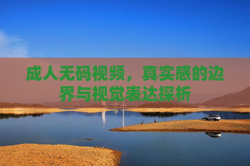 成人无码视频,真实感的边界与视觉表达探析