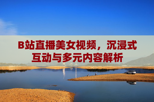 B站直播美女视频,沉浸式互动与多元内容解析