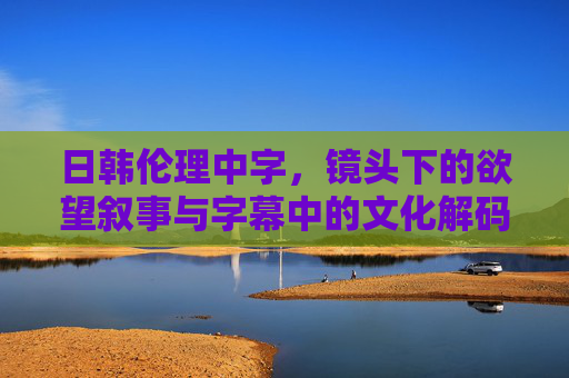 日韩伦理中字，镜头下的欲望叙事与字幕中的文化解码——一场关于人性与伦理边界的视觉与文字对话