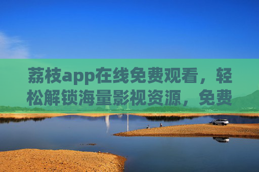 荔枝app在线免费观看，轻松解锁海量影视资源，免费看剧看电影，操作简单，体验超棒
