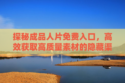 探秘成品人片免费入口，高效获取高质量素材的隐藏渠道