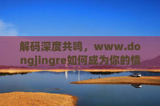 解码深度共鸣，www.dongjingre如何成为你的情感与人文加油站