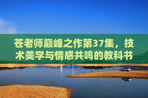 苍老师巅峰之作第37集,技术美学与情感共鸣的教科书,为何成为经典中的经典?