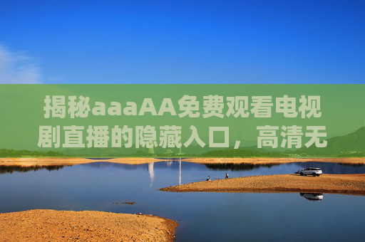 揭秘aaaAA免费观看电视剧直播的隐藏入口，高清无广告，告别限速与插播的烦恼！