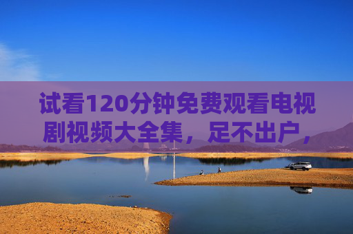 试看120分钟免费观看电视剧视频大全集，足不出户，尽览影视盛宴