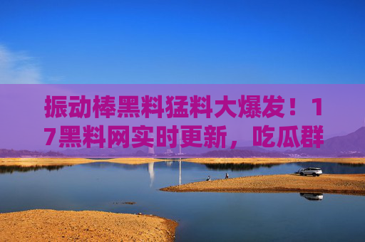 振动棒黑料猛料大爆发!17黑料网实时更新,吃瓜群众快查!