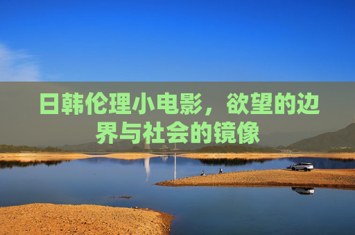 日韩伦理小电影,欲望的边界与社会的镜像