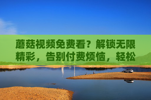 蘑菇视频免费看?解锁无限精彩,告别付费烦恼,轻松享受优质内容