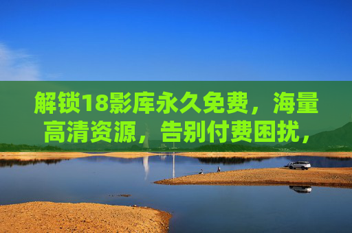 解锁18影库永久免费，海量高清资源，告别付费困扰，尽享无广告观影新体验