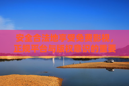 安全合法地享受免费影视，正规平台与版权意识的重要性