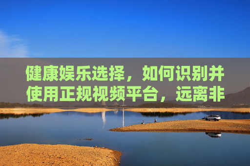 健康娱乐选择，如何识别并使用正规视频平台，远离非法内容风险