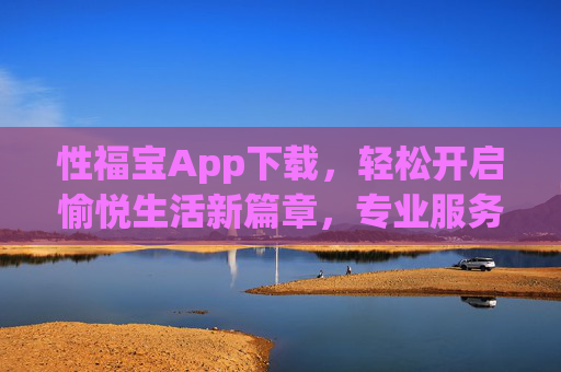 性福宝App下载，轻松开启愉悦生活新篇章，专业服务助您提升性福指数