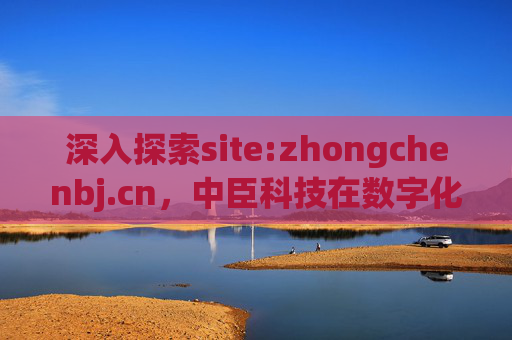 深入探索site:zhongchenbj.cn，中臣科技在数字化转型浪潮中的创新实践与行业赋能