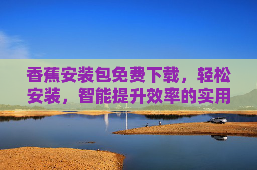 香蕉安装包免费下载，轻松安装，智能提升效率的实用工具