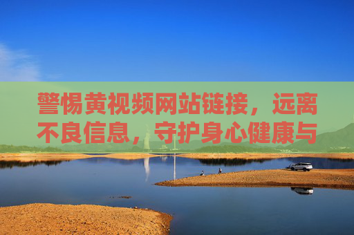 警惕黄视频网站链接，远离不良信息，守护身心健康与法律底线