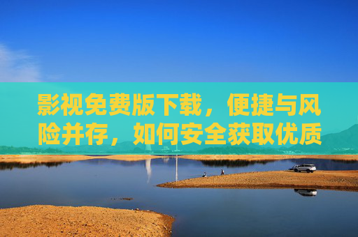 影视免费版下载，便捷与风险并存，如何安全获取优质资源？
